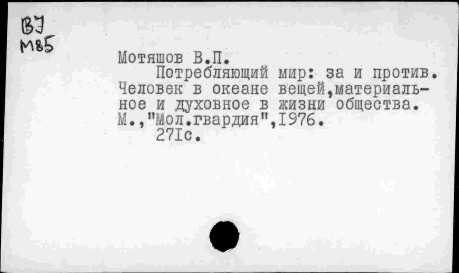 ﻿Мотяшов В.П.
Потребляющий мир: за и против. Человек в океане вещей,материальное и духовное в жизни общества. М.,"Мол.гвардия",1976.
271с.